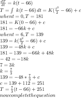 \frac{dT}{dt} =k(t-66)\\T=\int\ {k(t-66)} \, dt=K(\frac{t^2}{2}  -66)+c\\when t=0,T=181\\181=K(0-66)+c\\181=-66k+c\\when t=6,T=139\\139=k(\frac{6^2}{2} -66)+c\\139=-48k+c\\181-139=-66k+48k\\-42=-18k\\7=3k\\k=\frac{7}{3} \\139=-48*\frac{7}{3} +c\\c=139+112=251\\T=\frac{7}{3} (t-66)+251\\now complete the question
