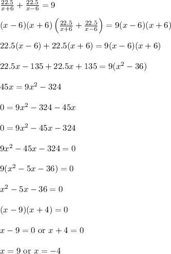 \frac{22.5}{x+6} + \frac{22.5}{x-6} = 9\\\\(x-6)(x+6)\left(\frac{22.5}{x+6} + \frac{22.5}{x-6}\right) = 9(x-6)(x+6)\\\\22.5(x-6)+22.5(x+6) = 9(x-6)(x+6)\\\\22.5x-135+22.5x+135 = 9(x^2-36)\\\\45x = 9x^2-324\\\\0 = 9x^2-324-45x\\\\0 = 9x^2-45x-324\\\\9x^2-45x-324 = 0\\\\9(x^2-5x-36) = 0\\\\x^2-5x-36 = 0\\\\(x-9)(x+4) = 0\\\\x-9=0 \ \text{or} \ x+4 = 0\\\\x=9 \ \text{or} \ x = -4\\\\