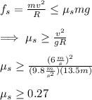 f_s=\frac{mv^{2}}{R}  \leq \mu_s mg\\\\\implies \mu_s\geq \frac{v^{2}}{gR}  \\\\\mu_s\geq \frac{(6\frac{m}{s}) ^{2}}{(9.8\frac{m}{s^{2}})(13.5m) }\\\\\mu_s\geq0.27