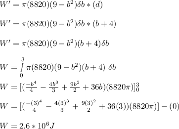 W' = \pi (8820)(9-b^2) \delta b *(d)\\\\W' = \pi (8820)(9-b^2) \delta b *(b + 4)\\\\W' = \pi (8820)(9-b^2)(b + 4) \delta b\\\\W = \int\limits^3_0 { \pi (8820)(9-b^2)(b + 4)}\ \delta b \\\\W = [(\frac{-b^4}{4} -\frac{4b^3}{3} +\frac{9b^2}{2} +36b)(8820\pi )]^3_0 \\\\W =  [(\frac{-(3)^4}{4} -\frac{4(3)^3}{3} +\frac{9(3)^2}{2} +36(3))(8820\pi )] - (0)\\\\W = 2.6*10^6J