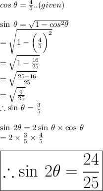 cos \:  \theta =  \frac{4}{5} ..(given) \\  \\  \sin \:  \theta =  \sqrt{1 -  {cos}^{2} \theta }  \\  =  \sqrt{1 -  \bigg( \frac{4}{5}  \bigg)^{2} }   \\  =  \sqrt{1 -   \frac{16}{25} }  \\  =  \sqrt{ \frac{25 - 16}{25} }  \\  =  \sqrt{ \frac{9}{25} }  \\ \therefore  \sin \:  \theta  =  \frac{3}{5}  \\  \\ \sin \:  2\theta  = 2\sin \:  \theta  \times \cos \:  \theta  \\  = 2 \times  \frac{3}{5}  \times  \frac{4}{5}  \\ \\  \huge \purple{ \boxed{ \therefore \sin \:  2\theta =  \frac{24}{25} }}