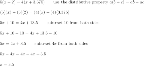 5(x+2)=4(x+3.375)\qquad\text{use the distributive property}\ a(b+c)=ab+ac\\\\(5)(x)+(5)(2)=(4)(x)+(4)(3.375)\\\\5x+10=4x+13.5\qquad\text{subtract 10 from both sides}\\\\5x+10-10=4x+13.5-10\\\\5x=4x+3.5\qquad\text{subtract}\ 4x\ \text{from both sides}\\\\5x-4x=4x-4x+3.5\\\\x=3.5