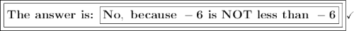 \boxed{\boxed{\large\text{\bf{The answer is: \boxed{\mathsf{\bf{}No,\ because\ -6\ is\ NOT\ less\ than\ -6}}}}}}\checkmark