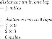 distance \: run \: in \: one \: lap  \\  =  \frac{2}{3}  \: miles \\  \\  \therefore \:distance \: run \: in \:9 \: laps \:  \\   =  \frac{2}{3}  \times 9 \\  = 2 \times 3 \\  = 6 \: miles