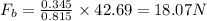 F_b=\frac{0.345}{0.815}\times 42.69=18.07 N