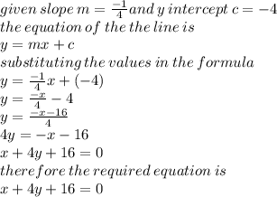 given \: slope \: m =   \frac{ - 1}{4} and \: y  \: intercept \: c =  - 4 \\ the \: equation \: of \: the \: the \: line \: is \\ y = mx + c \\substituting \: the \: values \: in \: the \: formula \\ y =  \frac{ - 1}{4} x + ( - 4) \\ y =   \frac{ - x}{4}  - 4 \\ y =  \frac{ - x - 16}{4 }  \\ 4y =  - x - 16 \\ x + 4y + 16 = 0 \\ therefore \:  the \: required \: equation \: is \\ x + 4y + 16 = 0