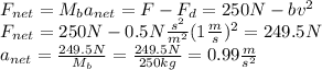F_{net}=M_{b}a_{net}=F-F_{d}=250N-bv^{2}\\F_{net}=250N-0.5N\frac{s^{2}}{m^{2}}(1\frac{m}{s})^{2}=249.5N\\a_{net}=\frac{249.5N}{M_{b}}=\frac{249.5N}{250kg}=0.99\frac{m}{s^{2}}