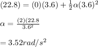 (22.8) = (0)(3.6)+\frac{1}{2} \alpha(3.6)^2\\\\\alpha = \frac{(2)(22.8}{3.6^2} \\\\= 3.52rad/s^2