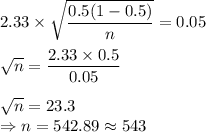 2.33 \times \sqrt{\dfrac{0.5(1-0.5)}{n}} = 0.05\\\\\sqrt{n} = \dfrac{2.33\times 0.5}{0.05}\\\\\sqrt{n} = 23.3\\\Rightarrow n  = 542.89\approx 543