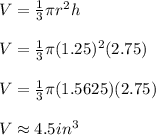 V=\frac{1}{3}\pi r^2 h \\ \\ V=\frac{1}{3}\pi (1.25)^2(2.75) \\ \\ V=\frac{1}{3}\pi(1.5625)(2.75) \\ \\ V\approx 4.5in^3