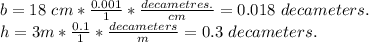 b = 18 \ cm * \frac {0.001} {1} * \frac {decametres.} {cm} = 0.018 \ decameters.\\h = 3m * \frac {0.1} {1} * \frac {decameters} {m} = 0.3 \ decameters.