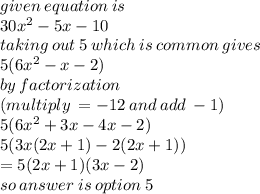 given \: equation \: is \\ 30 {x}^{2}  - 5x - 10 \\ taking \: out \: 5 \: which \: is \: common \:  gives \\ 5(6 {x}^{2}  - x - 2) \\ by \: factorization \:  \\ (multiply \:  =  - 12 \: and \: add \:  - 1) \\ 5(6 {x}^{2}  + 3x - 4x - 2) \\ 5(3x(2x + 1) - 2(2x + 1)) \\  = 5(2x + 1)(3x - 2)  \\ so \: answer \: is \: option \: 5
