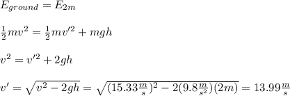 E_{ground}=E_{2m}\\\\\frac{1}{2}mv^2=\frac{1}{2}mv'^2+mgh\\\\v^2=v'^2+2gh\\\\v'=\sqrt{v^2-2gh}=\sqrt{(15.33\frac{m}{s})^2-2(9.8\frac{m}{s^2})(2m)}=13.99\frac{m}{s}