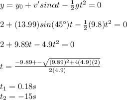 y=y_0+v'sin\alpha t -\frac{1}{2}gt^2=0\\\\2+(13.99)sin(45\°)t-\frac{1}{2}(9.8)t^2=0\\\\2+9.89t-4.9t^2=0\\\\t=\frac{-9.89+-\sqrt{(9.89)^2+4(4.9)(2)}}{2(4.9)}\\\\t_1=0.18s\\t_2=-15s\\