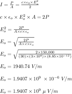 I = \frac{P}{A} = \frac{c\times \epsilon _0\times E_o^2 }{2} \\\\c\times \epsilon _o\times E_o^2 \times A = 2P\\\\E_o^2 = \frac{2P}{A \times c \times \epsilon _o} \\\\E_o = \sqrt{\frac{2P}{A \times c \times \epsilon _o}} \\\\E_o = \sqrt{\frac{2\times 150,000}{(30) \times (3\times 10^8) \times  (8.85\times 10^{-12})}} \\\\E_o = 1940.74 \ V/m\\\\E_o = 1.9407 \times 10^ 9\ \times 10^{-6}\  V/m\\\\E_o = 1.9407\times 10^ 9 \ \mu \ V/m