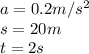 a= 0.2 m/s^2\\s  = 20m\\t =  2 s