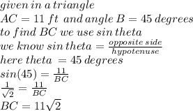 given \: in \: a \: triangle \:  \\  AC = 11 \: ft \:  \: and \: angle \: B = 45 \: degrees \\   to \: find \: BC \: we \: use \:  sin \: theta \\ we \: know \: sin \: theta =  \frac{opposite \: side}{hypotenuse}  \\ here \: theta \:  = 45 \: degrees \\ sin(45) =  \frac{11}{BC}  \\   \frac{1}{ \sqrt{2} }  = \frac{11}{BC} \\ BC = 11 \sqrt{2}