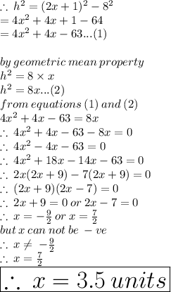 \therefore \:  {h}^{2}  = (2x + 1)^{2}  -  {8}^{2}   \\   \hspace{24 pt}= 4 {x}^{2}  + 4x + 1 - 64 \\   \hspace{24 pt}= 4 {x}^{2}  + 4x   - 63 ...(1)\\  \\ by \: geometric \: mean \: property \\  {h}^{2}  = 8 \times x \\ {h}^{2}  =8x...(2) \\ from \: equations \: (1) \: and \: (2) \\ 4 {x}^{2}  + 4x   - 63 = 8x \\  \therefore \: 4 {x}^{2}  + 4x - 63 - 8x = 0 \\ \therefore \: 4 {x}^{2}   -  4x - 63 = 0 \\ \therefore \: 4 {x}^{2}   + 18x - 14x - 63 = 0 \\ \therefore \: 2x(2x + 9) - 7(2x + 9) = 0 \\ \therefore \: (2x + 9)(2x - 7) = 0 \\ \therefore \: 2x + 9 = 0 \: or \: 2x - 7 = 0 \\ \therefore \: x =  -  \frac{9}{2}  \: or \: x =  \frac{7}{2}  \\ but \: x \: can \: not \: be \:  - ve \\  \therefore \: x \neq \: -  \frac{9}{2} \\ \therefore \: x =  \frac{7}{2}  \\  \huge \red{ \boxed{  \therefore \: x = 3.5 \: units}}