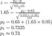 z=\frac{p_{2}-p}{\sqrt{\frac{p(1-p)}{n}}}\\1.65=\frac{p_{2}-0.65}{\sqrt{\frac{0.65(1-0.65)}{100}}}\\p_{2}=0.65+(1.65\times 0.05)\\p_{1}=0.7325\\p_{1}\approx0.73