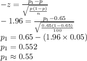 -z=\frac{p_{1}-p}{\sqrt{\frac{p(1-p)}{n}}}\\-1.96=\frac{p_{1}-0.65}{\sqrt{\frac{0.65(1-0.65)}{100}}}\\p_{1}=0.65-(1.96\times 0.05)\\p_{1}=0.552\\p_{1}\approx0.55