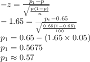 -z=\frac{p_{1}-p}{\sqrt{\frac{p(1-p)}{n}}}\\-1.65=\frac{p_{1}-0.65}{\sqrt{\frac{0.65(1-0.65)}{100}}}\\p_{1}=0.65-(1.65\times 0.05)\\p_{1}=0.5675\\p_{1}\approx0.57