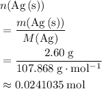 \begin{aligned}& n({\rm Ag\, (s)}) \\ &= \frac{m(\mathrm{Ag\, (s)})}{M(\mathrm{Ag})}\\ &=\frac{2.60\; \rm g}{107.868 \; \rm g \cdot mol^{-1}} \\ &\approx 0.0241035\; \rm mol \end{aligned}