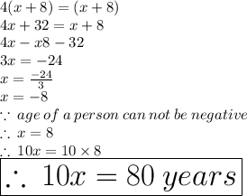 4(x + 8) = (x + 8) \\ 4x + 32 = x + 8 \\ 4x - x8 - 32 \\ 3x =  - 24 \\ x =  \frac{ - 24}{3}  \\ x =  - 8 \\  \because \: age \: of \: a \: person \: can \: not \: be \: negative \\  \therefore \: x = 8 \\ \therefore \: 10x = 10 \times 8  \\  \huge  \red{ \boxed{\therefore \: 10x  = 80 \: years}}