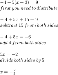 - 4 + 5(x + 3) = 9 \\ first \: you \: need \: to \: distribute \\  \\  - 4 + 5x + 15 = 9 \\ subtract \: 15 \: from \: both \: sides \\  \\  - 4 + 5x =  - 6 \\ add \: 4 \: from \: both \: sides \\  \\ 5x =  - 2 \\ divide \: both \: sides \: by \: 5 \\  \\ x =  -  \frac{2}{5}