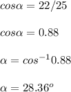 cos \alpha = 22 / 25\\\\cos \alpha = 0.88\\\\\alpha = cos^{-1} 0.88\\\\\alpha = 28.36^o
