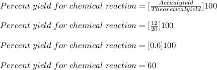 Percent\ yield \ for\ chemical\ reaction = [\frac{Actual yield}{Theoretical yield} ]100\\\\Percent\ yield \ for\ chemical\ reaction = [\frac{12}{20} ]100\\\\Percent\ yield \ for\ chemical\ reaction = [0.6 ]100\\\\Percent\ yield \ for\ chemical\ reaction = 60