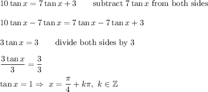 10\tan x=7\tan x+3\qquad\text{subtract}\ 7\tan x\ \text{from both sides}\\\\10\tan x-7\tan x=7\tan x-7\tan x+3\\\\3\tan x=3\qquad\text{divide both sides by 3}\\\\\dfrac{3\tan x}{3}=\dfrac{3}{3}\\\\\tan x=1\Rightarrow\ x=\dfrac{\pi}{4}+k\pi,\ k\in\mathbb{Z}