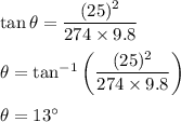\tan\theta=\dfrac{(25)^2}{274\times 9.8}\\\\\theta=\tan^{-1}\left(\dfrac{(25)^{2}}{274\times9.8}\right)\\\\\theta=13^{\circ}