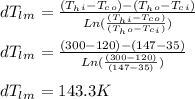 dT_l_m = \frac{( T_h_i - T_c_o ) - ( T_h_o - T_c_i ) }{Ln ( \frac{( T_h_i - T_c_o )}{( T_h_o - T_c_i )} ) } \\\\dT_l_m = \frac{( 300 - 120 ) - ( 147 - 35 ) }{Ln ( \frac{( 300-120 )}{( 147-35)} ) } \\\\dT_l_m = 143.3 K