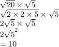 \sqrt{20}   \times  \sqrt{5} \\  \sqrt{2 \times 2 \times 5}  \times  \sqrt{5}   \\ 2 \sqrt{5}  \times  \sqrt{5}  \\ 2 \sqrt{ {5}}^{2}  \\  = 10