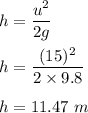 h=\dfrac{u^2}{2g}\\\\h=\dfrac{(15)^2}{2\times 9.8}\\\\h=11.47\ m