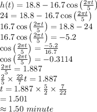 h(t)=18.8-16.7\cos \left ( \frac{2\pi t}{5} \right )\\24=18.8-16.7\cos \left ( \frac{2\pi t}{5} \right )\\16.7\cos \left ( \frac{2\pi t}{5} \right )=18.8-24\\16.7\cos \left ( \frac{2\pi t}{5} \right )=-5.2\\\cos \left ( \frac{2\pi t}{5} \right )=\frac{-5.2}{16.7}\\\cos \left ( \frac{2\pi t}{5} \right )=-0.3114\\\frac{2\pi t}{5}=1.887\\\frac{2}{5}\times \frac{22}{7}t=1.887\\t=1.887\times \frac{5}{2}\times \frac{7}{22}\\=1.501\\\approx 1.50 \,\,minute