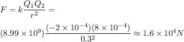 F=k\dfrac{Q_1Q_2}{r^2}= \\\\(8.99 \times 10^9)\dfrac{(-2\times 10^{-4})(8\times 10^{-4})}{0.3^2}\approx 1.6\times 10^4 N