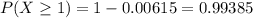 P(X \geq 1) = 1-0.00615 = 0.99385