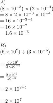 A) \\ (8 \times  {10}^{ - 3} ) \times (2 \times  {10}^{ - 4} ) \\    = 8 \times 2 \times  {10}^{ - 3}  \times {10}^{ - 4}  \\  = 16 \times  {10}^{ - 3 - 4} \\  = 16 \times  {10}^{ - 7} \\  = 1.6 \times  {10}^{ - 6}  \\  \\ B) \\ (6 \times  {10}^{ 2} )  \div  (3\times  {10}^{ - 5} ) \\  \\     =  \frac{6 \times  {10}^{ 2}}{3\times  {10}^{ - 5}}  \\  \\  =  \frac{2\times  {10}^{ 2}}{ {10}^{ - 5}}   \\  \\  = 2 \times {10}^{ 2 + 5} \\  \\  = 2 \times {10}^{7} \\