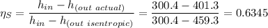 \eta _{S} = \dfrac{h_{in} - h_{(out \ actual)}}{h_{in} -h_{(out \ isentropic)} }  = \dfrac{300.4 - 401.3}{300.4 - 459.3} = 0.6345