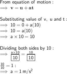 \sf From \ equation \ of \ motion: \\ \sf \implies \bold{v = u + at} \\ \\ \sf Substituting \ value \ of \ v, \ u \ and \ t: \\ \sf \implies 10 = 0 + a(10) \\ \sf \implies 10 = a(10) \\ \sf \implies a \times 10 = 10 \\ \\ \sf Dividing \ both \ sides \ by \ 10: \\ \sf \implies \frac{a \times 10}{\boxed{\sf 10}} = \frac{10}{\boxed{\sf 10}} \\ \\ \sf \frac{\cancel{10}}{\cancel{10}} = 1: \\ \sf \implies a = 1 \:  m/s^2