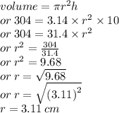 volume = \pi  {r}^{2} h \\ or \: 304 = 3.14 \times  {r}^{2}  \times 10 \\ or \: 304 = 31.4 \times  {r}^{2}  \\ or \:  {r}^{2}  =  \frac{304}{31.4}  \\ or \:  {r}^{2}  = 9.68 \\ or \: r =   \sqrt{9.68}  \\ or \: r =  \sqrt{ {(3.11)}^{2} }  \\ r = 3.11 \: cm