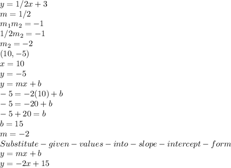 y = 1/2x +3\\m =1/2\\m_1m_2 = -1\\1/2m_2 =-1\\m_2= -2\\(10 ,-5)\\x = 10\\y = -5\\y = mx+b \\-5 = -2(10) + b\\-5=-20+b\\-5+20 =b\\b = 15\\m = -2\\Substitute -given -values- into- slope -intercept-form\\y = mx+b\\y = -2x+15