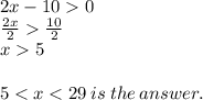 2x - 10  0 \\  \frac{2x}{2}    \frac{10}{2}  \\ x  5 \\  \\ 5 < x < 29 \: is \: the \: answer.