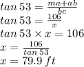 tan \: 53 =  \frac{ma + ab}{bc}  \\ tan \: 53 =  \frac{106}{x}  \\ tan \: 53 \times x = 106 \\ x =  \frac{106}{tan \: 53}  \\ x = 79.9 \: ft