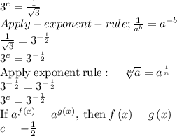3^c = \frac{1}{\sqrt{3} } \\Apply -exponent -rule ;\frac{1}{a^b}=a^{-b}\\\frac{1}{\sqrt{3}}=3^{-\frac{1}{2}}\\3^c = 3^{-\frac{1}{2} } \\\mathrm{Apply\:exponent\:rule}:\quad \sqrt[n]{a}=a^{\frac{1}{n}}\\3^{-\frac{1}{2}}=3^{-\frac{1}{2}}\\3^c = 3^{-\frac{1}{2} } \\\mathrm{If\:}a^{f\left(x\right)}=a^{g\left(x\right)}\mathrm{,\:then\:}f\left(x\right)=g\left(x\right)\\c = -\frac{1}{2}