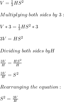 V=\frac{1}{3}HS^2\\ \\Multiplying\ both \ sides\ by \ 3:\\\\V*3=\frac{1}{3}HS^2*3\\\\3V=HS^2\\\\Dividing \  both\ sides\ by H\\\\\frac{3V}{H}=\frac{HS^2}{H}\\\\  \frac{3V}{H}=S^2\\\\Rearranging\ the \ equation:\\\\S^2= \frac{3V}{H}