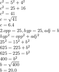 c^{2} =5^{2} +4^{2} \\c^{2} =25+16\\c^{2} =41\\c=\sqrt{41} \\c=6.4\\2.opp=25,hyp=25,adj=b\\hyp^{2} =opp^{2} +adj^{2} \\25^{2} =15^{2} +b^{2} \\625=225+b^{2} \\625 - 225 =b^{2} \\400=b^{2} \\b=\sqrt{400} \\b=20.0