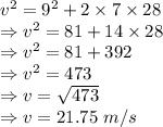 v^2=9^2+2\times 7 \times 28\\\Rightarrow v^2=81+14 \times 28\\\Rightarrow v^2=81+392\\\Rightarrow v^2=473\\\Rightarrow v=\sqrt{473}\\\Rightarrow v=21.75\ m/s
