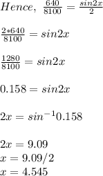 Hence, \ \frac{640}{8100} = \frac{sin2x}{2}  \\\\\frac{2*640}{8100} = sin2x\\ \\\frac{1280}{8100}=sin2x\\ \\0.158 = sin2x\\\\2x = sin^{-1} 0.158\\\\2x = 9.09\\x = 9.09/2\\x =4.545